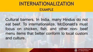 INTERNATIONALIZATION
EXAMPLE
Cultural barriers. In India, many Hindus do not
eat beef. To internationalize, McDonald’s must
focus on chicken, fish, and other non- beef
menu items that better conform to local custom
and culture.
 