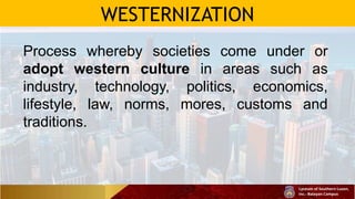 WESTERNIZATION
Process whereby societies come under or
adopt western culture in areas such as
industry, technology, politics, economics,
lifestyle, law, norms, mores, customs and
traditions.
 