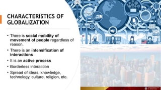 CHARACTERISTICS OF
GLOBALIZATION
• There is social mobility of
movement of people regardless of
reason.
• There is an intensification of
interactions
• It is an active process
• Borderless interaction
• Spread of ideas, knowledge,
technology, culture, religion, etc.
 