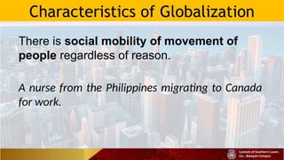Characteristics of Globalization
There is social mobility of movement of
people regardless of reason.
A nurse from the Philippines migrating to Canada
for work.
 