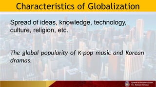 Characteristics of Globalization
Spread of ideas, knowledge, technology,
culture, religion, etc.
The global popularity of K-pop music and Korean
dramas.
 