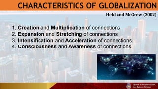 CHARACTERISTICS OF GLOBALIZATION
1. Creation and Multiplication of connections
2. Expansion and Stretching of connections
3. Intensification and Acceleration of connections
4. Consciousness and Awareness of connections
Held and McGrew (2002)
 
