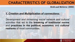 CHARACTERISTICS OF GLOBALIZATION
1. Creation and Multiplication of connections:
Development and increasing social network and cultural
activities that led to the breaking of traditional norms
and practices in the political, economic and cultural
realisms of most communities.
Held and McGrew (2002)
 