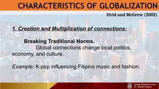 CHARACTERISTICS OF GLOBALIZATION
1. Creation and Multiplication of connections:
Breaking Traditional Norms.
Global connections change local politics,
economy, and culture.
Example: K-pop influencing Filipino music and fashion.
Held and McGrew (2002)
 