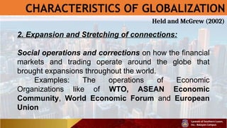 CHARACTERISTICS OF GLOBALIZATION
2. Expansion and Stretching of connections:
Social operations and corrections on how the financial
markets and trading operate around the globe that
brought expansions throughout the world.
Examples: The operations of Economic
Organizations like of WTO, ASEAN Economic
Community, World Economic Forum and European
Union
Held and McGrew (2002)
 