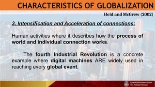 CHARACTERISTICS OF GLOBALIZATION
3. Intensification and Acceleration of connections:
Human activities where it describes how the process of
world and individual connection works.
The fourth Industrial Revolution is a concrete
example where digital machines ARE widely used in
reaching every global event.
Held and McGrew (2002)
 