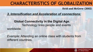 CHARACTERISTICS OF GLOBALIZATION
3. Intensification and Acceleration of connections:
Global Connectivity in the Digital Age.
Technology links people and events
worldwide.
Example: Attending an online class with students from
different countries.
Held and McGrew (2002)
 