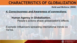 CHARACTERISTICS OF GLOBALIZATION
4. Consciousness and Awareness of connections:
Human Agency in Globalization.
People’s actions shape globalization’s effects.
Example: Influencers spreading international trends on
TikTok.
Held and McGrew (2002)
 