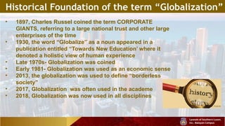 Historical Foundation of the term “Globalization”
• 1897, Charles Russel coined the term CORPORATE
GIANTS, referring to a large national trust and other large
enterprises of the time
• 1930, the word “Globalize” as a noun appeared in a
publication entitled “Towards New Education’ where it
denoted a holistic view of human experience
• Late 1970s- Globalization was coined
• Early 1981- Globalization was used as an economic sense
• 2013, the globalization was used to define “borderless
society”
• 2017, Globalization was often used in the academe
• 2018, Globalization was now used in all disciplines
 