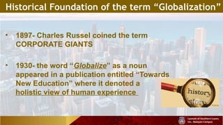 Historical Foundation of the term “Globalization”
• 1897- Charles Russel coined the term
CORPORATE GIANTS
• 1930- the word “Globalize” as a noun
appeared in a publication entitled “Towards
New Education” where it denoted a
holistic view of human experience
 
