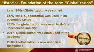 Historical Foundation of the term “Globalization”
• Late 1970s- Globalization was coined
• Early 1981- Globalization was used in an
economic sense
• 2013- the globalization was used to define
“borderless society”
• 2017- Globalization was often used in the
academe
• 2018- Globalization is now used in all
disciplines
 