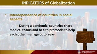 INDICATORS of Globalization
• Interdependence of countries in social
aspects
- During a pandemic, countries share
medical teams and health protocols to help
each other manage outbreaks.
 