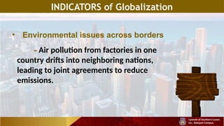 INDICATORS of Globalization
• Environmental issues across borders
- Air pollution from factories in one
country drifts into neighboring nations,
leading to joint agreements to reduce
emissions.
 