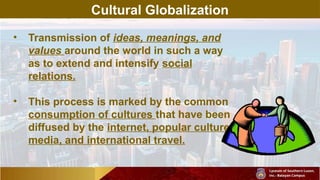 Cultural Globalization
• Transmission of ideas, meanings, and
values around the world in such a way
as to extend and intensify social
relations.
• This process is marked by the common
consumption of cultures that have been
diffused by the internet, popular culture
media, and international travel.
 