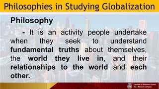 Philosophies in Studying Globalization
Philosophy
- It is an activity people undertake
when they seek to understand
fundamental truths about themselves,
the world they live in, and their
relationships to the world and each
other.
 