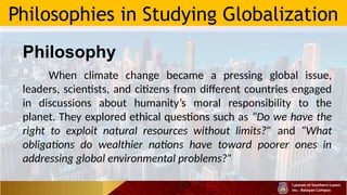 Philosophies in Studying Globalization
Philosophy
When climate change became a pressing global issue,
leaders, scientists, and citizens from different countries engaged
in discussions about humanity’s moral responsibility to the
planet. They explored ethical questions such as “Do we have the
right to exploit natural resources without limits?” and “What
obligations do wealthier nations have toward poorer ones in
addressing global environmental problems?”
 
