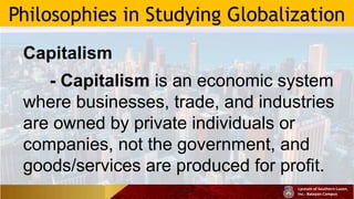 Philosophies in Studying Globalization
Capitalism
- Capitalism is an economic system
where businesses, trade, and industries
are owned by private individuals or
companies, not the government, and
goods/services are produced for profit.
 