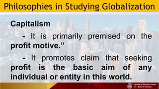 Philosophies in Studying Globalization
Capitalism
- It is primarily premised on the
profit motive.”
- It promotes claim that seeking
profit is the basic aim of any
individual or entity in this world.
 