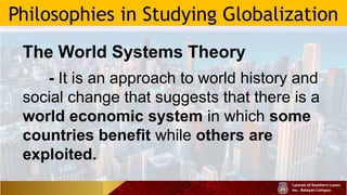 Philosophies in Studying Globalization
The World Systems Theory
- It is an approach to world history and
social change that suggests that there is a
world economic system in which some
countries benefit while others are
exploited.
 