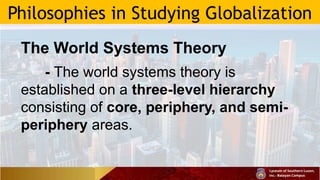 Philosophies in Studying Globalization
The World Systems Theory
- The world systems theory is
established on a three-level hierarchy
consisting of core, periphery, and semi-
periphery areas.
 