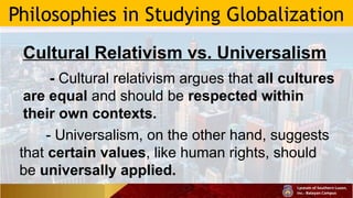 Philosophies in Studying Globalization
Cultural Relativism vs. Universalism
- Cultural relativism argues that all cultures
are equal and should be respected within
their own contexts.
- Universalism, on the other hand, suggests
that certain values, like human rights, should
be universally applied.
 