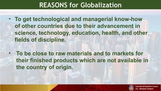 REASONS for Globalization
• To get technological and managerial know-how
of other countries due to their advancement in
science, technology, education, health, and other
fields of discipline.
• To be close to raw materials and to markets for
their finished products which are not available in
the country of origin.
 