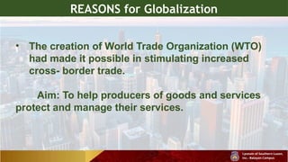 REASONS for Globalization
• The creation of World Trade Organization (WTO)
had made it possible in stimulating increased
cross- border trade.
Aim: To help producers of goods and services
protect and manage their services.
 