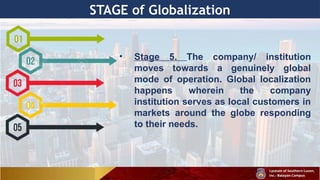 STAGE of Globalization
• Stage 5. The company/ institution
moves towards a genuinely global
mode of operation. Global localization
happens wherein the company
institution serves as local customers in
markets around the globe responding
to their needs.
 