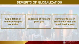 DEMERITS OF GLOBALIZATION
Exploitation of
underdeveloped
countries
Widening of rich and
poor gap
Harmful effects on
small industries and
small businesses
 