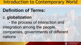 Introduction to Contemporary World
Definition of Terms:
c. globalization
- the process of interaction and
integration among the people,
companies, governments of different
nations
 