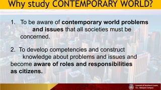 Why study CONTEMPORARY WORLD?
1. To be aware of contemporary world problems
and issues that all societies must be
concerned.
2. To develop competencies and construct
knowledge about problems and issues and
become aware of roles and responsibilities
as citizens.
 