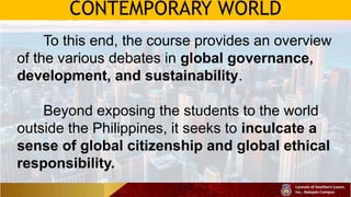 CONTEMPORARY WORLD
To this end, the course provides an overview
of the various debates in global governance,
development, and sustainability.
Beyond exposing the students to the world
outside the Philippines, it seeks to inculcate a
sense of global citizenship and global ethical
responsibility.
 
