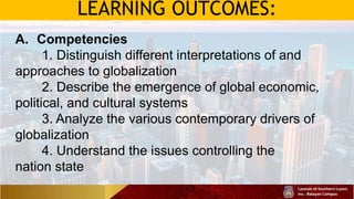 LEARNING OUTCOMES:
A. Competencies
1. Distinguish different interpretations of and
approaches to globalization
2. Describe the emergence of global economic,
political, and cultural systems
3. Analyze the various contemporary drivers of
globalization
4. Understand the issues controlling the
nation state
 