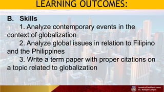 LEARNING OUTCOMES:
B. Skills
1. Analyze contemporary events in the
context of globalization
2. Analyze global issues in relation to Filipino
and the Philippines
3. Write a term paper with proper citations on
a topic related to globalization
 