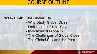 COURSE OUTLINE
Weeks 6-8: The Global City
- Why Study Global Cities
- Defining the Global City
- Indicators of Globality
- The Challenges of Global Cities
- The Global City and the Poor
 