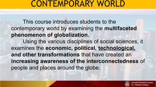 CONTEMPORARY WORLD
This course introduces students to the
contemporary world by examining the multifaceted
phenomenon of globalization.
Using the various disciplines of social sciences, it
examines the economic, political, technological,
and other transformations that have created an
increasing awareness of the interconnectedness of
people and places around the globe.
 