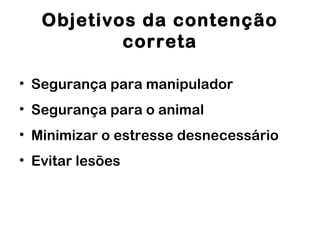 Objetivos da contenção
correta
• Segurança para manipulador
• Segurança para o animal
• Minimizar o estresse desnecessário
• Evitar lesões
 