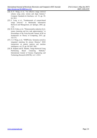 International Journal of Electrical, Electronics and Computers (EEC Journal) [Vol-2, Issue-3, May-Jun 2017]
https://dx.doi.org/10.24001/eec.2.3.1 ISSN: 2456-2319
www.eecjournal.com Page | 11
[24] X.-Y. Wang, et al., "An effective image retrieval
scheme using color, texture and shape features,"
Computer Standards & Interfaces, vol. 33, pp. 59-
68, 2011.
[25] F. Long, et al., "Fundamentals of content-based
image retrieval," in Multimedia Information
Retrieval and Management, ed: Springer, 2003, pp.
1-26.
[26] M. B. Cohen, et al., "Dimensionality reduction for k-
means clustering and low rank approximation," in
Proceedings of the Forty-Seventh Annual ACM on
Symposium on Theory of Computing, 2015, pp.
163-172.
[27] J. Z. Wang, et al., "SIMPLIcity: Semantics-sensitive
integrated matching for picture libraries," IEEE
transactions on pattern analysis and machine
intelligence, vol. 23, pp. 947-963, 2001.
[28] R. Kalpana and K. Shanthi, "Image Retrieval Using
Partitioning Based Clustering Methods,"
International Journal of Science Engineering and
Technology Research (IJSETR), vol. 3, 2014.
 