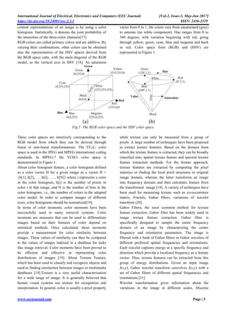 International Journal of Electrical, Electronics and Computers (EEC Journal) [Vol-2, Issue-3, May-Jun 2017]
https://dx.doi.org/10.24001/eec.2.3.1 ISSN: 2456-2319
www.eecjournal.com Page | 3
content representations of an image is by using a color
histogram. Statistically, it denotes the joint probability of
the intensities of the three-color channels[17].
RGB colors are called primary colors and are additive, By
varying their combinations, other colors can be obtained
also the representation of the HSV spaces derived from
the RGB space cube, with the main diagonal of the RGB
model, as the vertical axis in HSV [18]. As saturation
varies from 0 to 1, the colors vary from unsaturated (gray)
to saturate (no white component). Hue ranges from 0 to
360 degrees, with variation beginning with red, going
through yellow, green, cyan, blue and magenta and back
to red. Color space form (RGB) and (HSV) are
represented in Figure 1.
Fig.1: The RGB color space and the HSV color space
These color spaces are intuitively corresponding to the
RGB model from which they can be derived through
linear or non-linear transformations. The YCbCr color
space is used in the JPEG and MPEG international coding
standards. In MPEG-7 the YCbCr color space is
demonstrated in Figure 1.
About color histogram feature, a color histogram defined
as a color vector H for a given image as a vector H =
{h[1], h[2], . . . h[i], . . . , h[N]} where i represents a color
in the color histogram, h[i] is the number of pixels in
color i in that image, and N is the number of bins in the
color histogram, i.e., the number of colors in the adopted
color model. In order to compare images of different
sizes, color histograms should be normalized[19].
In terms of color moments, color moments have been
successfully used in many retrieval systems. Color
moments are measures that can be used to differentiate
images based on their features of color depend on
statistical methods. Once calculated, these moments
provide a measurement for color similarity between
images. These values of similarity can then be compared
to the values of images indexed in a database for tasks
like image retrieval. Color moments have been proved to
be efficient and effective in representing color
distributions of images [19]. About Texture Feature,
which has been used to classify and recognize objects and
used in finding similarities between images in multimedia
databases [19].Texture is a very useful characterization
for a wide range of image; It is generally believed that
human visual systems use texture for recognition and
interpretation. In general, color is usually a pixel property
while texture can only be measured from a group of
pixels. A large number of techniques have been proposed
to extract texture features. Based on the domain from
which the texture feature is extracted, they can be broadly
classified into; spatial texture feature and spectral texture
feature extraction methods. For the former approach,
texture features are extracted by computing the pixel
statistics or finding the local pixel structures in original
image domain, whereas the latter transforms an image
into frequency domain and then calculates feature from
the transformed image [19]. A variety of techniques have
been used for measuring texture such as co-occurrence
matrix, Fractals, Gabor filters, variations of wavelet
transform [20].
Gabor Filters, the most common method for texture
feature extraction, Gabor filter has been widely used in
image texture feature extraction. Gabor filter is
specifically designed to sample the entire frequency
domain of an image by characterizing the center
frequency and orientation parameters. The image is
filtered with a bank of Gabor filters or Gabor wavelets of
different preferred spatial frequencies and orientations.
Each wavelet captures energy at a specific frequency and
direction which provide a localized frequency as a feature
vector. Thus, texture features can be extracted from this
group of energy distributions. Given an input image
I(x,y), Gabor wavelet transform convolves I(x,y) with a
set of Gabor filters of different spatial frequencies and
orientations [21].
Wavelet transformation gives information about the
variations in the image at different scales. Discrete
 