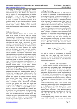 International Journal of Electrical, Electronics and Computers (EEC Journal) [Vol-2, Issue-3, May-Jun 2017]
https://dx.doi.org/10.24001/eec.2.3.1 ISSN: 2456-2319
www.eecjournal.com Page | 6
In this paper, the dataset has been used from database
named SIMPLIcity as referenced in [27], which contains
1000 coloured images. The database was downloaded
from the website [27]. Sizes of the images in this database
are either 256 × 384 or 384 × 256 pixels. The images in
this database are several types and various kinds as shown
in Fgiure 3, in order to generalize this study in the
processing and to get more accurate results. For instance,
this database has various group categories of image
around people, animals, different colors, landscape
groups, structure groups, flower groups and shape group
images.
3.2. Feature Extraction
The feature extraction process aims to describe each
image in the database in terms of low level features.
Feature extraction is a fundamental component in a CBIR
system. For this module, actually, occur in both pre-
processing stage and the time when users do request to
system with an image query. The objective of feature
extraction is to automatically determine a set of features
to describe each image. In this step, the features of images
data are extracted from images. These low level features,
known as descriptors, are used to provide similarity
measures between different images. Descriptors are
typically smaller in size compared to the original image.
The feature extraction flowchart is illustrated in Figure 2.
It is worth to mention that each image is represented with
a feature vector to be input to the K-mean clustering. As
overall, the number of elements of each image feacture
vector is 140 features generated as a combination of the
following features as follows: color historgram, color
moments, Gabor filters, GLCM matrix, wavelet
transformation, tamura feature, and moment invaraints.
As detailed, color historgram which is color histogram
feature values are obtained after converting to HSV, color
moments which are color moments feature values are
obtained after reading an image and dividing it to four
segments then calculate the color variance of each
segment then combine the segment variances into one
single variance, Gabor filters which are values of this
filter taken to RBG image after converting to gray scale
image, GLCM matrix which is RGB image converted to
2D gray scale format, then taken their means and
variances of all the parameters, wavelet transformation
which are values found by reading the RGB image and
resizing it to the size of MxN for M=N=256 where M is
the number of rows, N is the number of columns, without
information loss, after that convert it to 2D gray-scale
format, then decompose the image into sub-images, then
extracting the feature vector, tamura feature, and moment
invaraints which are obtained by converting the RGB
image to grayscale, then applying Haar filter on it.
3.3. Image Clustering
In clustering operation by K-means, the 1000 images in
the database are grouped into 100 separated groups. Each
group represents a center in the clustering algorithm. In
other words, similar set of pictures are put together in
every single group. The center of a group has an average
of the features of the images belong to that group, for
instance, cluster #21 containing images #701, #707, #714,
and #717 which are similar to the query image having
similar features as wil be illustrated i the result section.
The purpose of image clustering is to decrease the number
of image (or features) vectors compared with the query
image. The query is compared to the centroids only, the
best clusters are then selected and the images that belong
to that cluster are retrieved. It iwork to explain K- Means
Clustering optimizes only intra cluster similarity. The
steps for k-means algorithm are as follows: initialize
number of clusters, then, randomly choose centroid from
database, after that compute the Euclidean distance
between data points and cluster centroid using equation
(2).
(2)
And then the clusters are created based on minimum
distance after that, update the cluster centroid by
computing the mean for clusters. Finally, the procedure is
continued until the mean values are same for several
consecutive iterations [28].
IV. RESULT AND DISCUSSION
To test the proposed algorithm of image retrival, five
input images have been used as a query images, and these
five images each of which will show a set of similar
images as a group.In figure 4, qiurey image which is
described as face, has sequence number in the database as
#7, the result of its k-menas clustering is 13 images that
have been clustered into one group as shown in Figure 4.
These 13 images have the following sequence number in
the database as: 9,10,24,32,39,40,41,43,57,75, 81, 95 and
933.
For the second test image, which is in in figure 5, qiurey
image which is described as flower, has sequence number
in the database as #600, the result of its k-menas
clustering is 14 images that have been clustered into one
group as shown in Figure 5. These 14 images have the
following sequence number in the database as: 600 ,605,
609, 614, 615, 623, 628, 631, 633, 641, 644, 647,
653,666 and 679.
For the third test image, which is in in figure 6, qiurey
image which is described as mountain, has sequence
 
