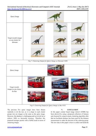International Journal of Electrical, Electronics and Computers (EEC Journal) [Vol-2, Issue-3, May-Jun 2017]
https://dx.doi.org/10.24001/eec.2.3.1 ISSN: 2456-2319
www.eecjournal.com Page | 9
Query Image
Target (result) images
as one cluster for
dinosaur
Fig.7: Clustering Output for Query Image as Dinosaur #488.
Query Image
Target (result)
images as one cluster
for Bus
Fig.8: Clustering Output for Query Image as Bus #332.
The previous five query images have been shosen
randomly to do the test, as it is cleqar in each cluster
groups tere are images as the same as the quiry image.
However, the databasr is challenging and not trivial tsk to
achieve 100% as fuccessful accuracy. Therefore this
proposed moetgos promis with a fuitful result in terms of
clustering images.
V. CONCLUSION
In this paper contnet based image retrievl (CBIR) has
been ahcievd by using a proposed collection of features
and clustered by using k-means clustering algorithm after
that an Euclidean distance has been used for the distance
measurement to make the decision of the cultering group.
The new idea in this paper is how to collect and build the
 