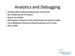 Analytics and Debugging Provides ability to debug modeling issues near-real time Run complex queries for analysis  Easy to use interface PM, Engineers, Research use this cluster to get near-real time insights 10s of Modeling monitoring and Reporting queries every 5 minute We use HIVE 