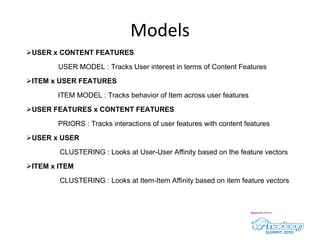 Models USER x CONTENT FEATURES USER MODEL : Tracks User interest in terms of Content Features ITEM x USER FEATURES ITEM MODEL : Tracks behavior of Item across user features USER FEATURES x CONTENT FEATURES PRIORS : Tracks interactions of user features with content features USER x USER CLUSTERING : Looks at User-User Affinity based on the feature vectors ITEM x ITEM CLUSTERING : Looks at Item-Item Affinity based on item feature vectors 