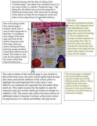 The most
  relevant/exciting/best articles
  or parts of the magazine have
  been highlighted so that
  readers can easily find the
  pages they want to be looking
  at.




The contents page is separated
into several different simple
sections to break up all of the
different articles within it. This is
helpful for the main target
audience (kids to teenagers)
because it is then easy for them
to find the exact articles they are
interested in reading.
 