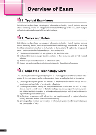 Overview of Exam

         1 Typical Examinees
    Individuals who have basic knowledge of information technology that all business workers
    should commonly possess, and who perform information technology related tasks, or are trying to
    utilize information technology in his/her tasks in charge.



         2 Tasks and Roles
    Individuals who have basic knowledge of information technology that all business workers
    should commonly possess, and who perform information technology related tasks, or are trying
    to utilize information technology in his/her tasks in charge.Chapter 5 explains the processes of
    project management and techniques of project scope management.
    ① Understand information devices and systems to use, and utilize them.
    ② Understand the tasks in charge, identiﬁes problems of those tasks, and act to provide required
      solutions.
    ③ Perform acquisition and utilization of information safely.
    ④ Support task analysis and systemization activities under the guidance of superiors.




         3 Expected Technology Level
    The following basic knowledge shall be required as a working person in order to determine infor-
    mation devices and systems, and to perform tasks in charge as well as facilitate systemization.
    ① Knowledge of computer systems and networks to determine the information devices and sys-
      tems to use, and knowledge of how to utilize ofﬁce tools.
    ② Knowledge of corporate activity and related tasks in order to understand the tasks in charge.
      Also, in order to identify issues of the tasks in charge and provide required solutions, system-
      atic thinking and logical thinking as well as knowledge of problem analysis and problem solv-
      ing methodologies shall be required.
    ③ Ability to act in accordance with relevant laws and regulations as well as various information
      security provisions in order to utilize information safely.
    ④ Knowledge of development and operations of information systems in order to support analysis
      and systemization of tasks.




5
 
