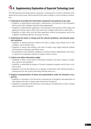 4 Supplementary Explanation of Expected Technology Level
The following basic knowledge shall be required as a working person in order to determine infor-
mation devices and systems, and to perform his/her tasks in charge as well as facilitate systemiza-
tion.
① Understand and utilize the information equipment and systems to be used:
   • Capability to understand the performance, characteristics, and functions of the information
     devices used in the workplace and utilize them appropriately.
   • Capability to understand the signiﬁcance of the operations and functions of OS settings and
     application software such as ofﬁce tools used in the workplace and be able to utilize them.
   • Capability to utilize ofﬁce tools and other application software and groupware used in the
     workplace considering efﬁciency in carrying out tasks.
② Understand the tasks in charge and the relevant problems, and execute requi-
   site solutions:
   • Capability to organize processes related to the tasks in charge using methods such as task
     workﬂows, and to identify issues.
   • Capability to analyze data relating to the tasks in charge using simple analytical methods
     and information technology and identify issues.
   • For problematic issues identiﬁed, capability to consider solutions independently, and consid-
     er solutions by accepting the opinions of superiors and co-workers.
③ Collect and utilize information safely:
   • Capability to utilize various kinds of information relating to the tasks in charge in compli-
     ance with laws and regulations.
   • Capability to understand the purpose of internal compliance programs and be able to con-
     form to them.
   • Capability to prevent the leakage, loss or damage of information while utilizing internal in-
     formation devices and systems, particularly through internet use.
④ Support computerization of tasks and systemization under the direction of su-
   periors:
   • Capability to participate in the discussion concerning the investigation and organization of
     data relating to the tasks in charge under the direction of superiors.
   • Capability to participate in the discussion concerning the systematization of tasks in charge
     under the direction of superiors.




                                                                                                      6
 