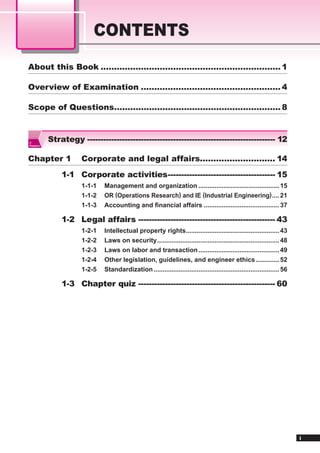 CONTENTS
About this Book ................................................................... 1

Overview of Examination .................................................... 4

Scope of Questions.............................................................. 8



IT
           Strategy ---------------------------------------------------------------------- 12
Passport




Chapter 1             Corporate and legal affairs............................ 14
               1-1 Corporate activities ---------------------------------------- 15
                      1-1-1   Management and organization ............................................. 15
                      1-1-2   OR (Operations Research) and IE (Industrial Engineering) .... 21
                      1-1-3   Accounting and ﬁnancial affairs .......................................... 37

               1-2 Legal affairs --------------------------------------------------- 43
                      1-2-1   Intellectual property rights.................................................... 43
                      1-2-2   Laws on security .................................................................... 48
                      1-2-3   Laws on labor and transaction ............................................. 49
                      1-2-4   Other legislation, guidelines, and engineer ethics ............. 52
                      1-2-5   Standardization ...................................................................... 56

               1-3 Chapter quiz --------------------------------------------------- 60




                                                                                                                          i
 