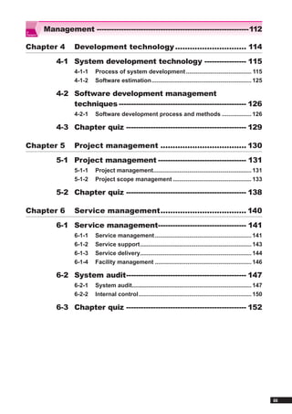IT
           Management --------------------------------------------------------------112
Passport




Chapter 4            Development technology ............................. 114
               4-1 System development technology ----------------- 115
                     4-1-1   Process of system development ........................................ 115
                     4-1-2   Software estimation ............................................................. 125

               4-2 Software development management
                   techniques ---------------------------------------------------- 126
                     4-2-1   Software development process and methods .................. 126

               4-3 Chapter quiz ------------------------------------------------- 129

Chapter 5            Project management ................................... 130
               5-1 Project management ------------------------------------ 131
                     5-1-1   Project management............................................................ 131
                     5-1-2   Project scope management ................................................ 133

               5-2 Chapter quiz ------------------------------------------------- 138

Chapter 6            Service management ................................... 140
               6-1 Service management------------------------------------ 141
                     6-1-1   Service management ........................................................... 141
                     6-1-2   Service support .................................................................... 143
                     6-1-3   Service delivery.................................................................... 144
                     6-1-4   Facility management ........................................................... 146

               6-2 System audit ------------------------------------------------- 147
                     6-2-1   System audit......................................................................... 147
                     6-2-2   Internal control ..................................................................... 150

               6-3 Chapter quiz ------------------------------------------------- 152




                                                                                                                          iii
 