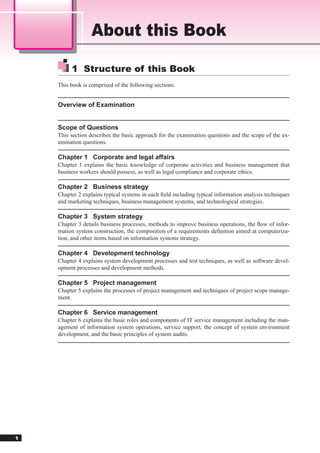 About this Book

         1 Structure of this Book
    This book is comprised of the following sections.


    Overview of Examination


    Scope of Questions
    This section describes the basic approach for the examination questions and the scope of the ex-
    amination questions.

    Chapter 1 Corporate and legal affairs
    Chapter 1 explains the basic knowledge of corporate activities and business management that
    business workers should possess, as well as legal compliance and corporate ethics.

    Chapter 2 Business strategy
    Chapter 2 explains typical systems in each ﬁeld including typical information analysis techniques
    and marketing techniques, business management systems, and technological strategies.

    Chapter 3 System strategy
    Chapter 3 details business processes, methods to improve business operations, the ﬂow of infor-
    mation system construction, the composition of a requirements deﬁnition aimed at computeriza-
    tion, and other items based on information systems strategy.

    Chapter 4 Development technology
    Chapter 4 explains system development processes and test techniques, as well as software devel-
    opment processes and development methods.

    Chapter 5 Project management
    Chapter 5 explains the processes of project management and techniques of project scope manage-
    ment.

    Chapter 6 Service management
    Chapter 6 explains the basic roles and components of IT service management including the man-
    agement of information system operations, service support, the concept of system environment
    development, and the basic principles of system audits.




1
 