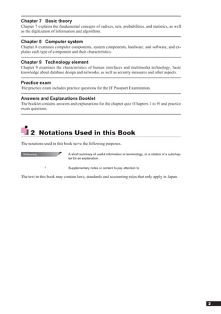 Chapter 7 Basic theory
Chapter 7 explains the fundamental concepts of radixes, sets, probabilities, and statistics, as well
as the digitization of information and algorithms.

Chapter 8 Computer system
Chapter 8 examines computer components, system components, hardware, and software, and ex-
plains each type of component and their characteristics.

Chapter 9 Technology element
Chapter 9 examines the characteristics of human interfaces and multimedia technology, basic
knowledge about database design and networks, as well as security measures and other aspects.

Practice exam
The practice exam includes practice questions for the IT Passport Examination.

Answers and Explanations Booklet
The booklet contains answers and explanations for the chapter quiz (Chapters 1 to 9) and practice
exam questions.




        2	 Notations	Used	in	this	Book
The notations used in this book serve the following purposes.

    Reference            	   A	short	summary	of	useful	information	or	terminology,	or	a	citation	of	a	subchap-
                             ter	for	an	explanation.


	               *	           Supplementary	notes	or	content	to	pay	attention	to

The text in this book may contain laws, standards and accounting rules that only apply in Japan.




                                                                                                                 2
 